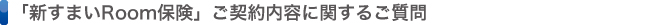 「新すまいRoom保険」ご契約内容に関するご質問